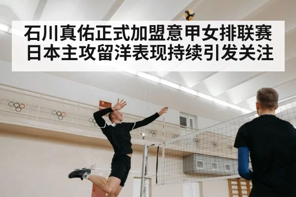 石川真佑正式加盟意甲女排联赛 日本主攻留洋表现持续引发关注